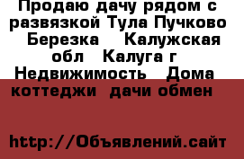 Продаю дачу рядом с развязкой Тула-Пучково “ Березка“ - Калужская обл., Калуга г. Недвижимость » Дома, коттеджи, дачи обмен   